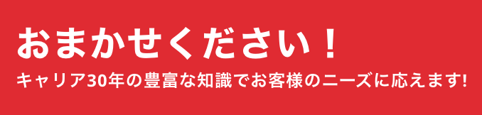 おまかせください！キャリア30年の豊富な知識でお客様のニーズに応えます！